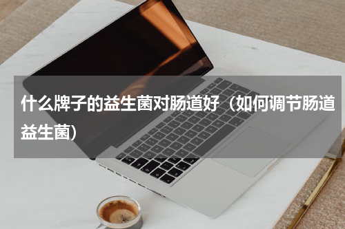 什么牌子的益生菌对肠道好（如何调节肠道益生菌）