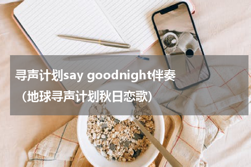 寻声计划say goodnight伴奏（地球寻声计划秋日恋歌）