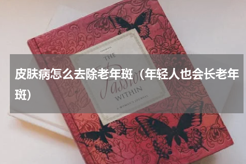 皮肤病怎么去除老年斑（年轻人也会长老年斑）