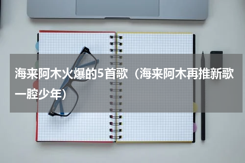 海来阿木火爆的5首歌（海来阿木再推新歌一腔少年）