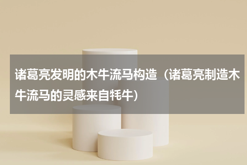 诸葛亮发明的木牛流马构造（诸葛亮制造木牛流马的灵感来自牦牛）