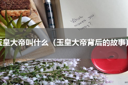 玉皇大帝叫什么（玉皇大帝背后的故事）