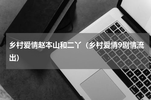 乡村爱情赵本山和二丫（乡村爱情9剧情流出）
