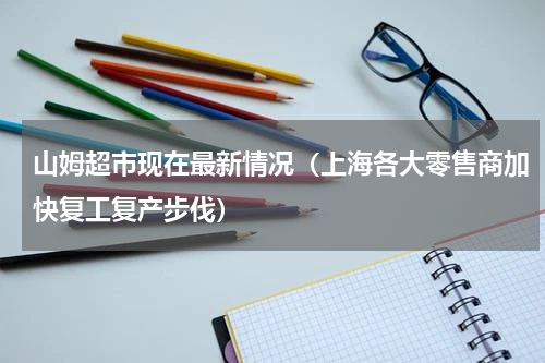 山姆超市现在最新情况（上海各大零售商加快复工复产步伐）