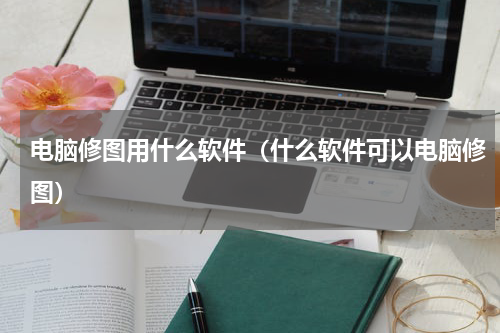 电脑修图用什么软件（什么软件可以电脑修图）