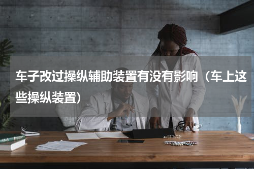 车子改过操纵辅助装置有没有影响（车上这些操纵装置）