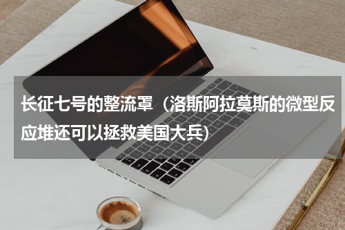 长征七号的整流罩（洛斯阿拉莫斯的微型反应堆还可以拯救美国大兵）