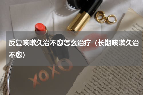 反复咳嗽久治不愈怎么治疗（长期咳嗽久治不愈）