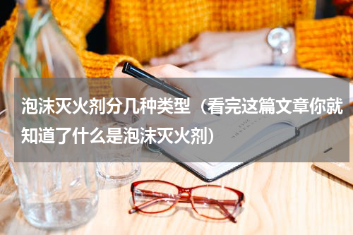泡沫灭火剂分几种类型（看完这篇文章你就知道了什么是泡沫灭火剂）