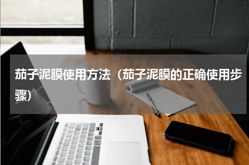 茄子泥膜使用方法（茄子泥膜的正确使用步骤）