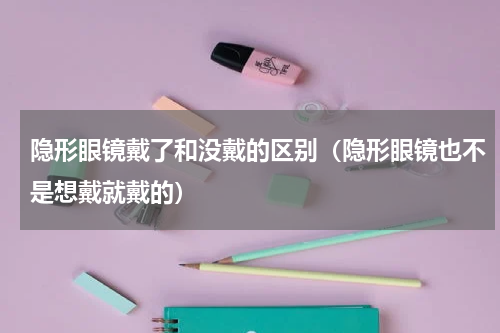 隐形眼镜戴了和没戴的区别（隐形眼镜也不是想戴就戴的）