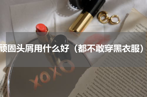 顽固头屑用什么好（都不敢穿黑衣服）