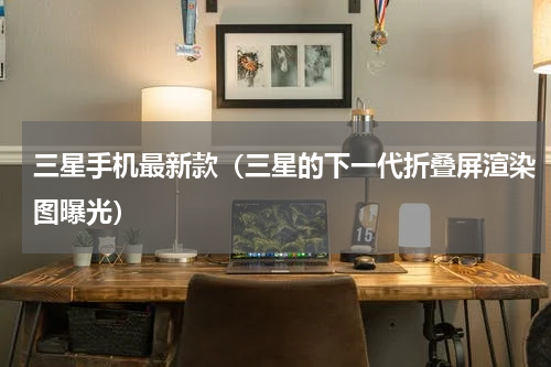 三星手机最新款（三星的下一代折叠屏渲染图曝光）