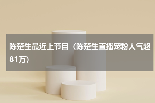 陈楚生最近上节目（陈楚生直播宠粉人气超81万）