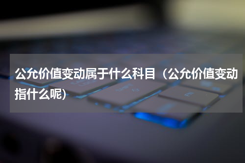 公允价值变动属于什么科目（公允价值变动指什么呢）