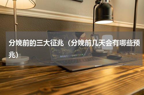 分娩前的三大征兆（分娩前几天会有哪些预兆）
