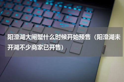 阳澄湖大闸蟹什么时候开始预售（阳澄湖未开湖不少商家已开售）