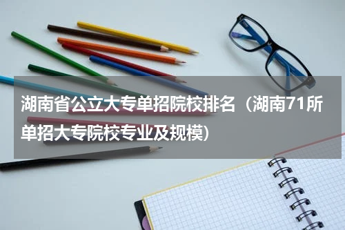 湖南省公立大专单招院校排名（湖南71所单招大专院校专业及规模）