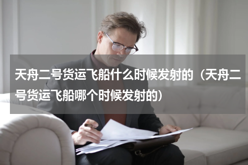 天舟二号货运飞船什么时候发射的（天舟二号货运飞船哪个时候发射的）