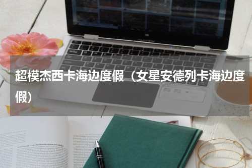 超模杰西卡海边度假（女星安德列卡海边度假）
