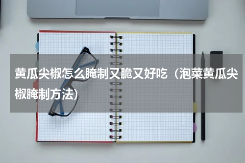 黄瓜尖椒怎么腌制又脆又好吃（泡菜黄瓜尖椒腌制方法）