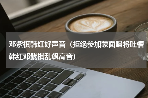 邓紫棋韩红好声音（拒绝参加蒙面唱将吐槽韩红邓紫棋乱飙高音）