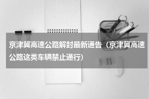 京津冀高速公路解封最新通告（京津冀高速公路这类车辆禁止通行）