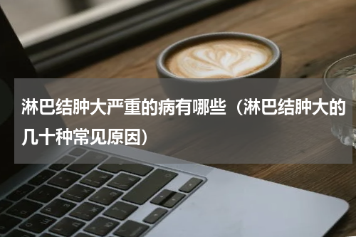 淋巴结肿大严重的病有哪些（淋巴结肿大的几十种常见原因）