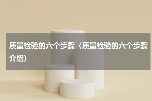 质量检验的六个步骤（质量检验的六个步骤介绍）