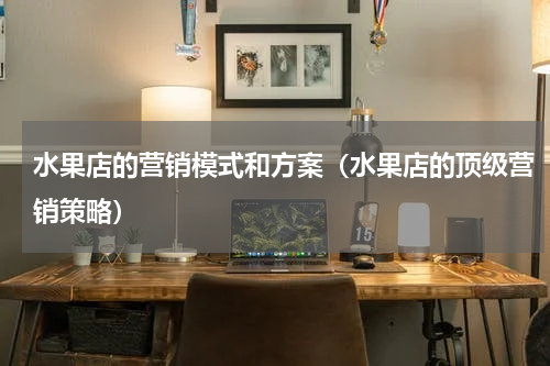 水果店的营销模式和方案（水果店的顶级营销策略）