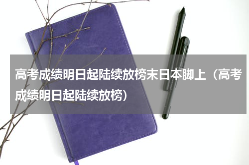 高考成绩明日起陆续放榜末日本脚上（高考成绩明日起陆续放榜）
