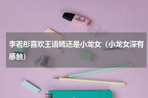 李若彤喜欢王语嫣还是小龙女（小龙女深有感触）