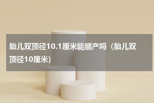 胎儿双顶径10.1厘米能顺产吗（胎儿双顶径10厘米）