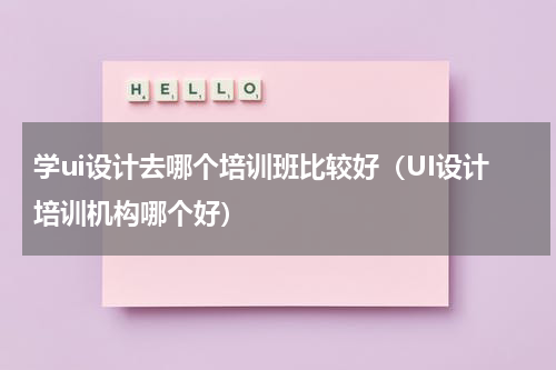 学ui设计去哪个培训班比较好（UI设计培训机构哪个好）