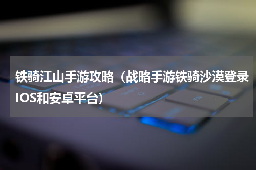 铁骑江山手游攻略（战略手游铁骑沙漠登录IOS和安卓平台）