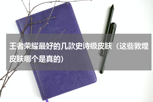 王者荣耀最好的几款史诗级皮肤（这些敦煌皮肤哪个是真的）