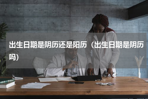 出生日期是阴历还是阳历（出生日期是阴历吗）