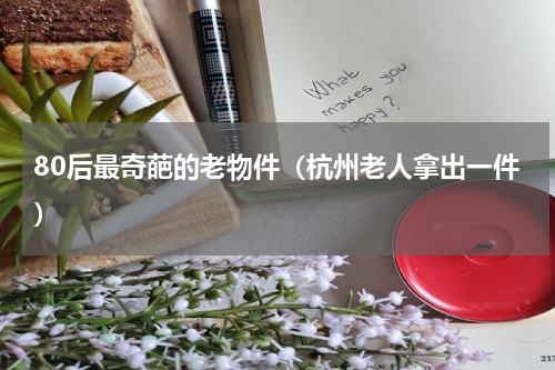 80后最奇葩的老物件（杭州老人拿出一件）