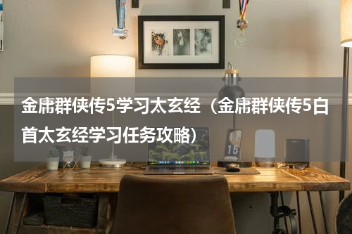 金庸群侠传5学习太玄经（金庸群侠传5白首太玄经学习任务攻略）