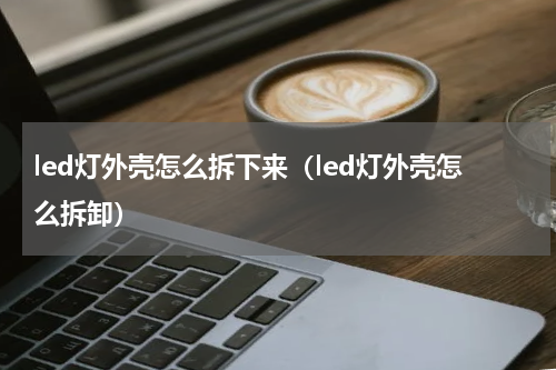 led灯外壳怎么拆下来（led灯外壳怎么拆卸）