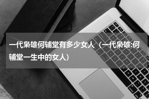 一代枭雄何辅堂有多少女人（一代枭雄:何辅堂一生中的女人）