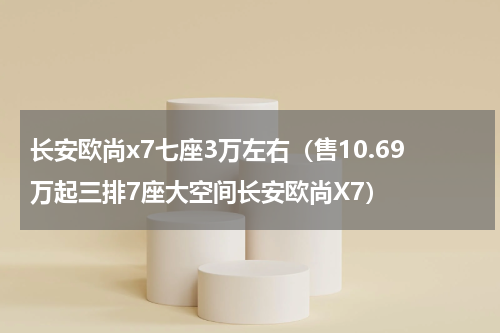 长安欧尚x7七座3万左右（售10.69万起三排7座大空间长安欧尚X7）