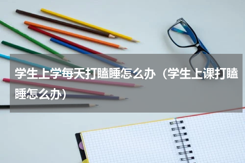 学生上学每天打瞌睡怎么办（学生上课打瞌睡怎么办）