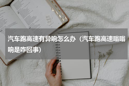 汽车跑高速有异响怎么办（汽车跑高速嗡嗡响是咋回事）