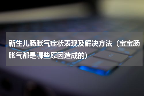 新生儿肠胀气症状表现及解决方法（宝宝肠胀气都是哪些原因造成的）