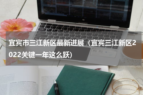 宜宾市三江新区最新进展（宜宾三江新区2022关键一年这么跃）
