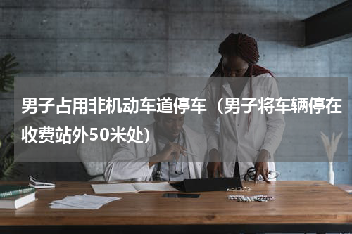 男子占用非机动车道停车（男子将车辆停在收费站外50米处）