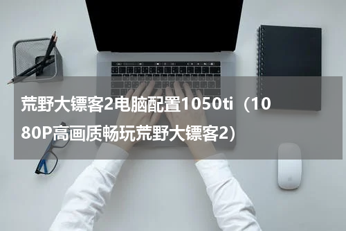 荒野大镖客2电脑配置1050ti（1080P高画质畅玩荒野大镖客2）