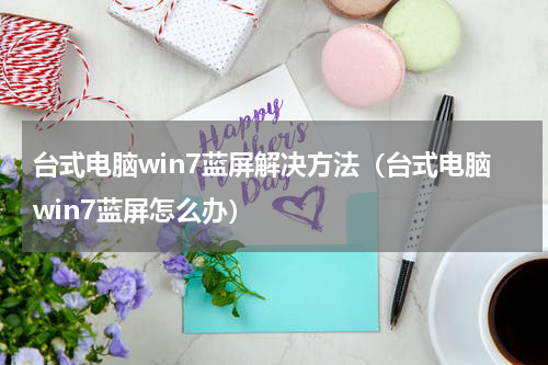 台式电脑win7蓝屏解决方法（台式电脑win7蓝屏怎么办）