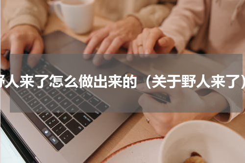 野人来了怎么做出来的（关于野人来了）